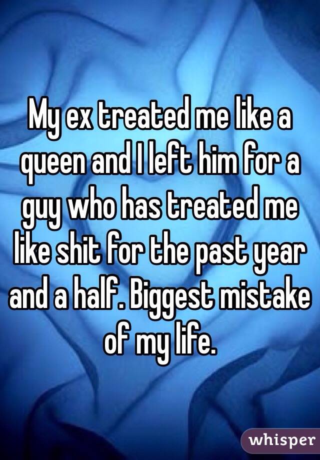 My ex treated me like a queen and I left him for a guy who has treated me like shit for the past year and a half. Biggest mistake of my life. 