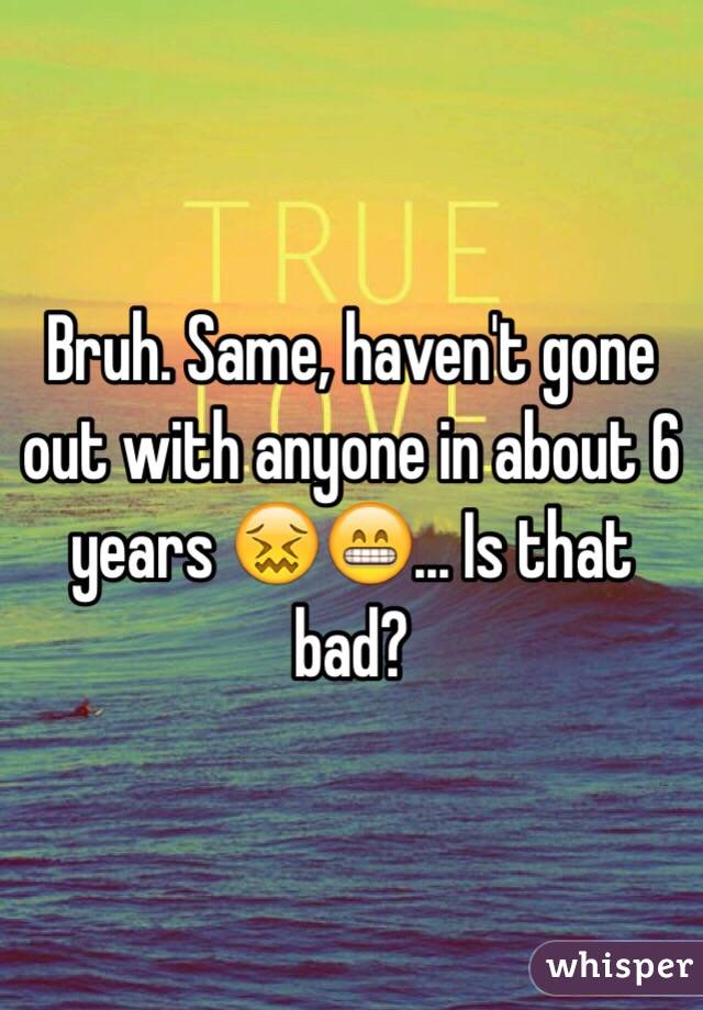 Bruh. Same, haven't gone out with anyone in about 6 years 😖😁... Is that bad?