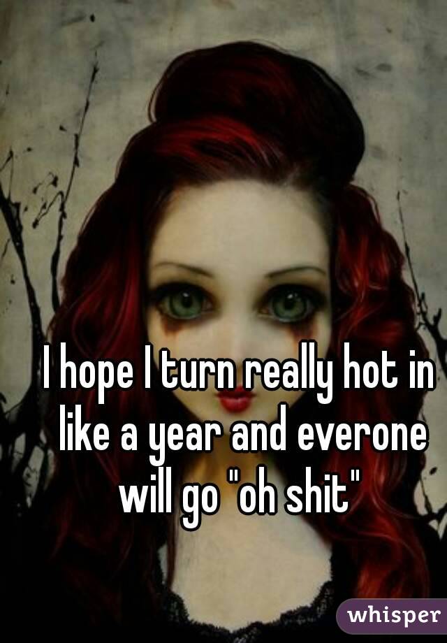 I hope I turn really hot in like a year and everone will go "oh shit" 