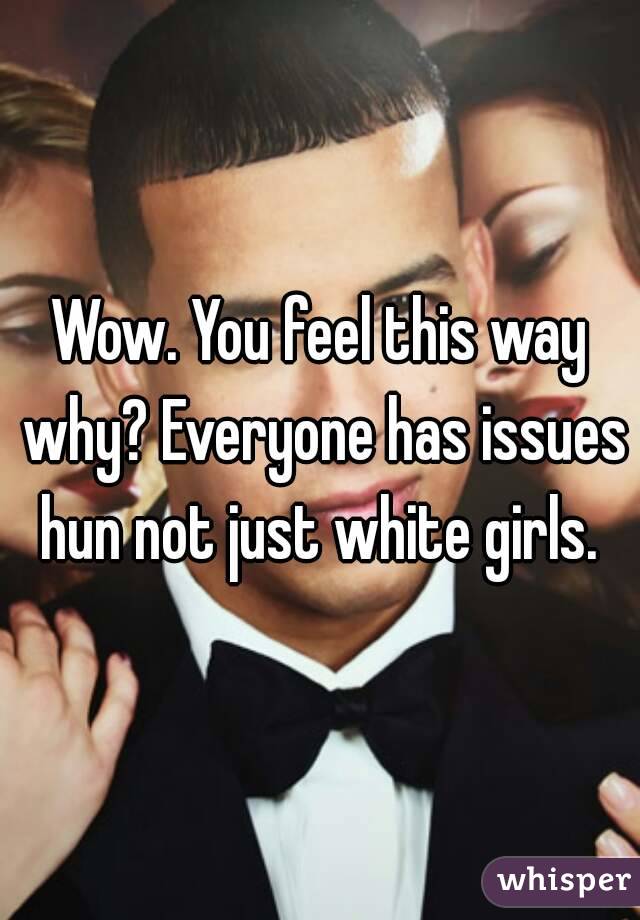 Wow. You feel this way why? Everyone has issues hun not just white girls. 