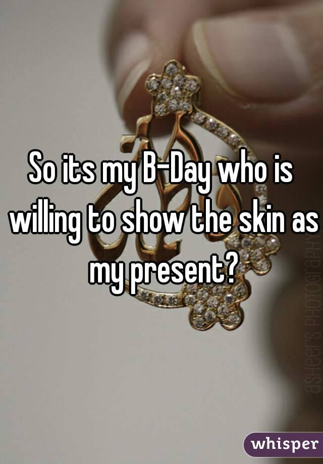 So its my B-Day who is willing to show the skin as my present?