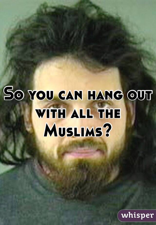 So you can hang out with all the Muslims?