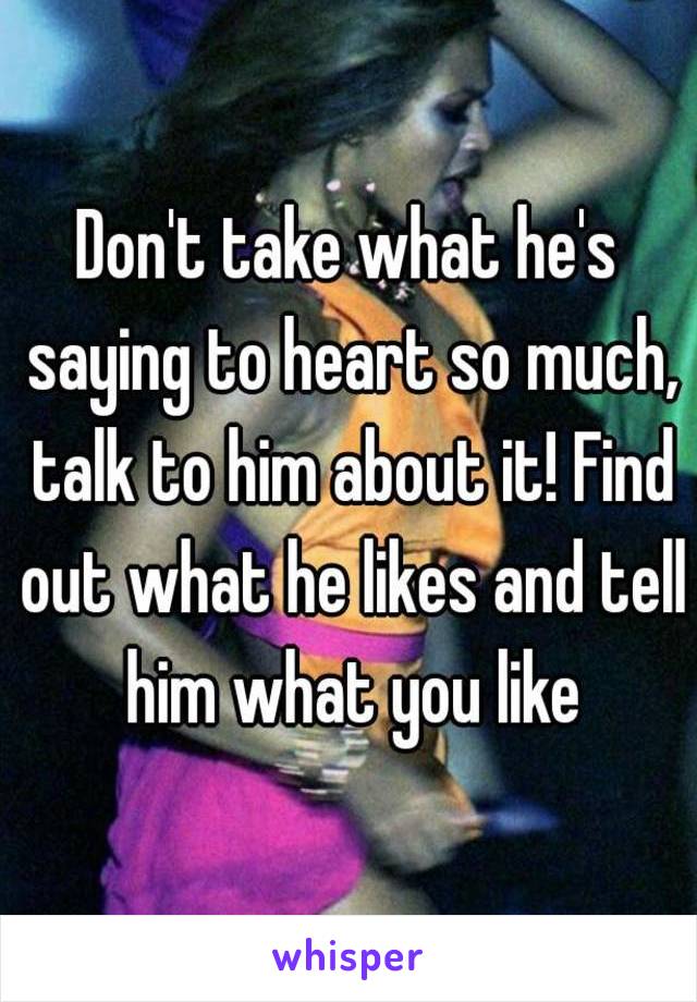 Don't take what he's saying to heart so much, talk to him about it! Find out what he likes and tell him what you like