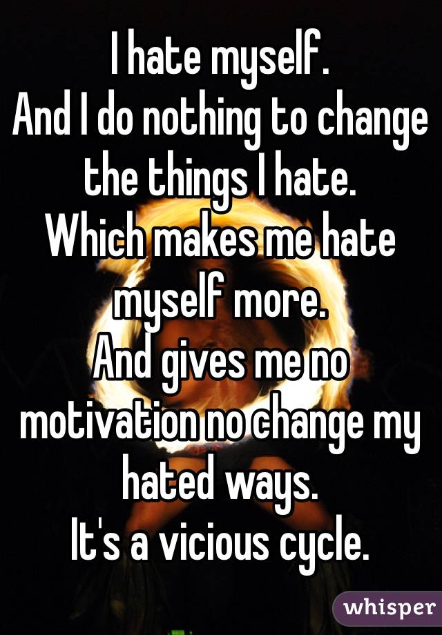 I hate myself.
And I do nothing to change the things I hate.
Which makes me hate myself more.
And gives me no motivation no change my hated ways.
It's a vicious cycle.