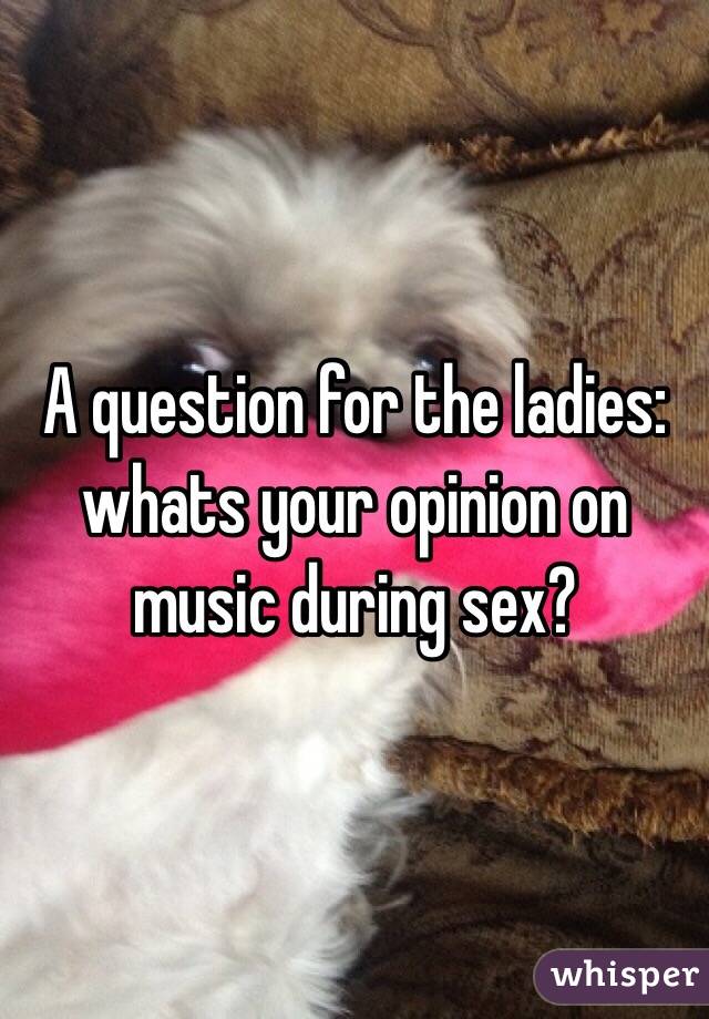 A question for the ladies:
whats your opinion on music during sex?