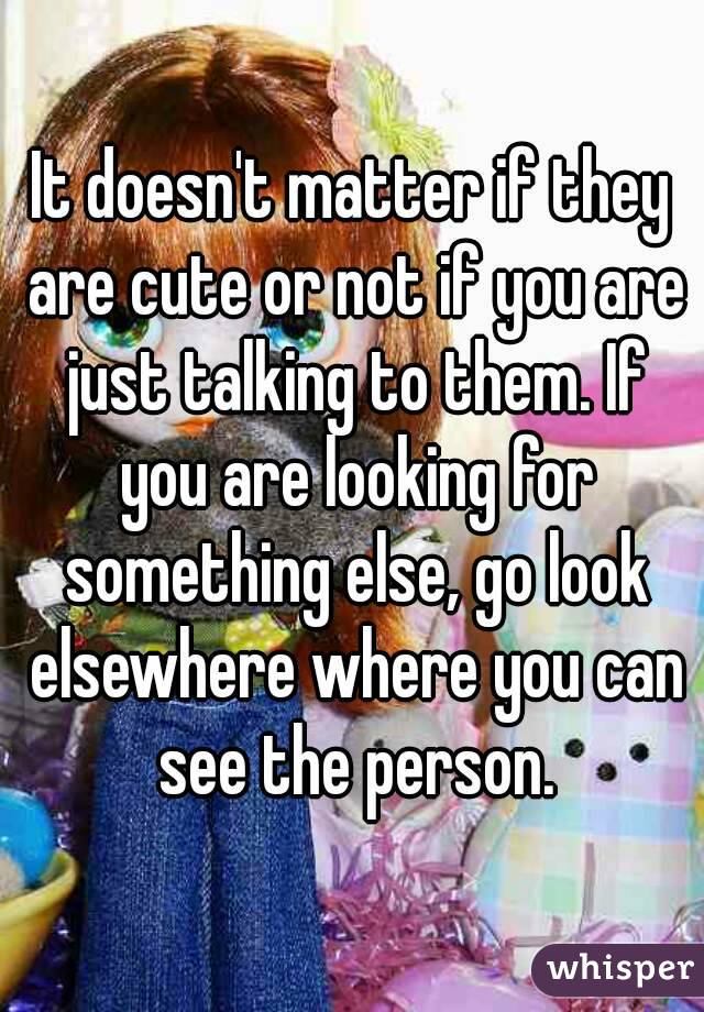 It doesn't matter if they are cute or not if you are just talking to them. If you are looking for something else, go look elsewhere where you can see the person.