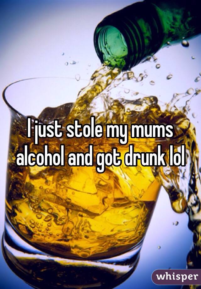 I just stole my mums alcohol and got drunk lol