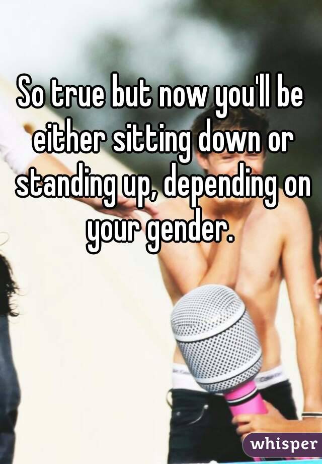 So true but now you'll be either sitting down or standing up, depending on your gender. 