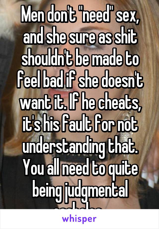 Men don't "need" sex, and she sure as shit shouldn't be made to feel bad if she doesn't want it. If he cheats, it's his fault for not understanding that. You all need to quite being judgmental assholes. 