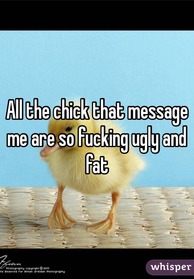 All the chick that message me are so fucking ugly and fat