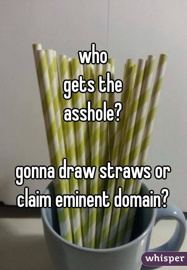 who
gets the
asshole?

gonna draw straws or
claim eminent domain?
