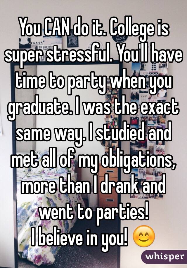 You CAN do it. College is super stressful. You'll have time to party when you graduate. I was the exact same way. I studied and met all of my obligations, more than I drank and went to parties!
I believe in you! 😊