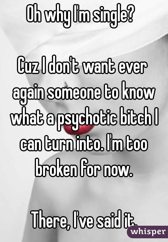 Oh why I'm single? 

Cuz I don't want ever again someone to know what a psychotic bitch I can turn into. I'm too broken for now.

 There, I've said it.