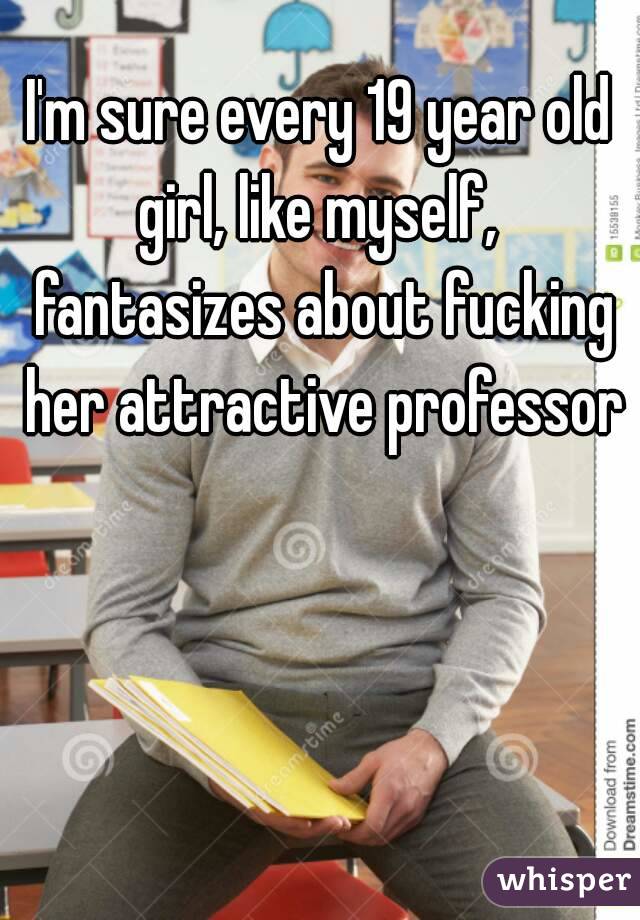 I'm sure every 19 year old girl, like myself,  fantasizes about fucking her attractive professor