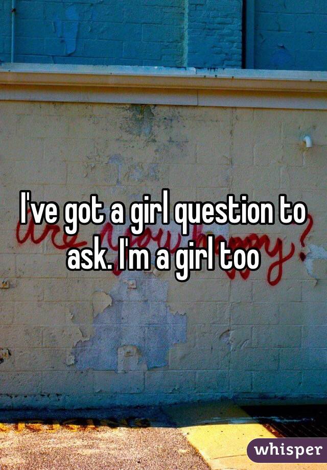 I've got a girl question to ask. I'm a girl too 
