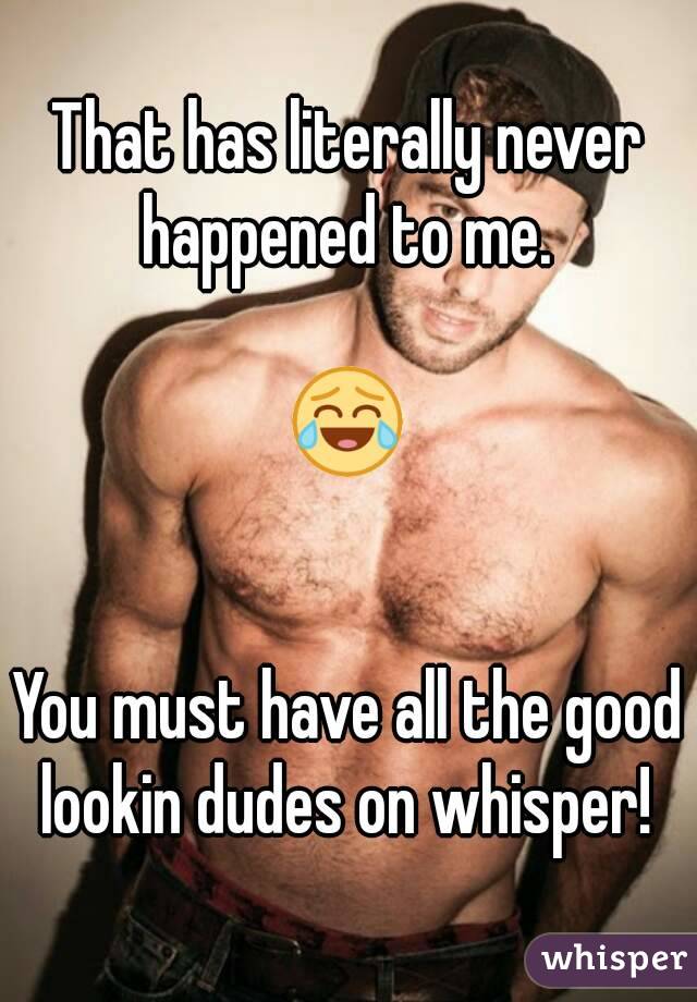 That has literally never happened to me. 
 
 😂 
 
 
You must have all the good lookin dudes on whisper! 
