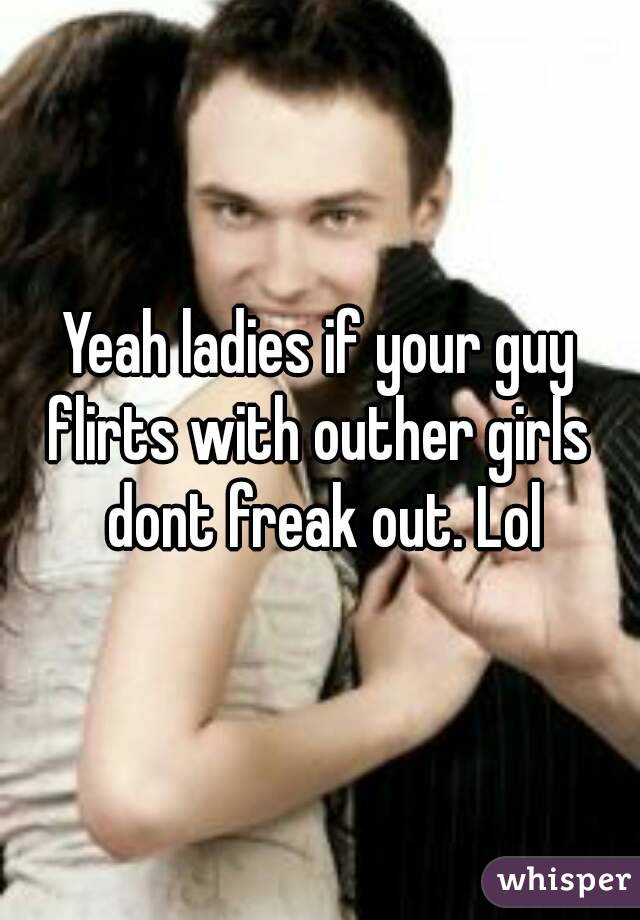 Yeah ladies if your guy flirts with outher girls  dont freak out. Lol