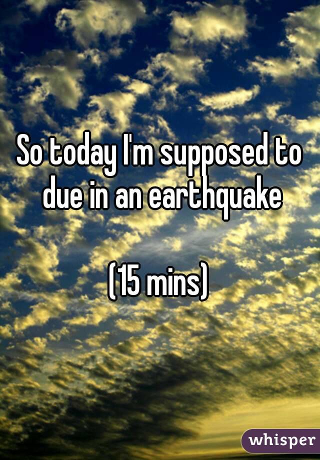 So today I'm supposed to due in an earthquake

(15 mins)