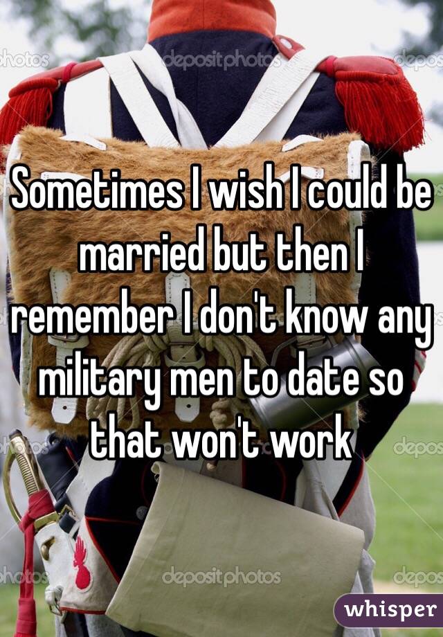 Sometimes I wish I could be married but then I remember I don't know any military men to date so that won't work 
