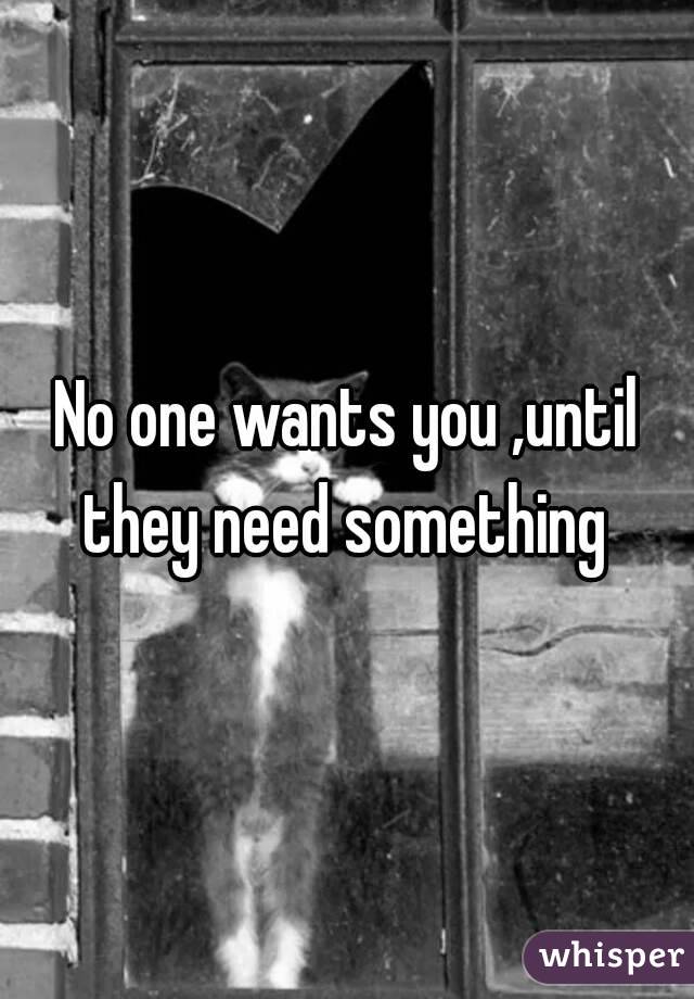 No one wants you ,until they need something 