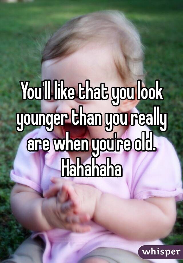 You'll like that you look younger than you really are when you're old. Hahahaha