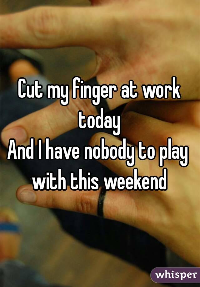 Cut my finger at work today 
And I have nobody to play  with this weekend 