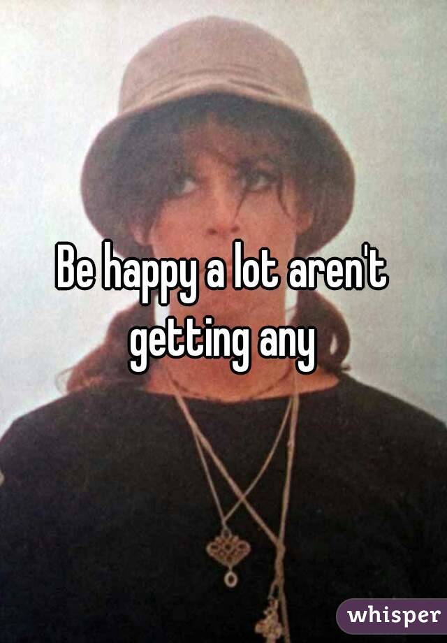 Be happy a lot aren't getting any 