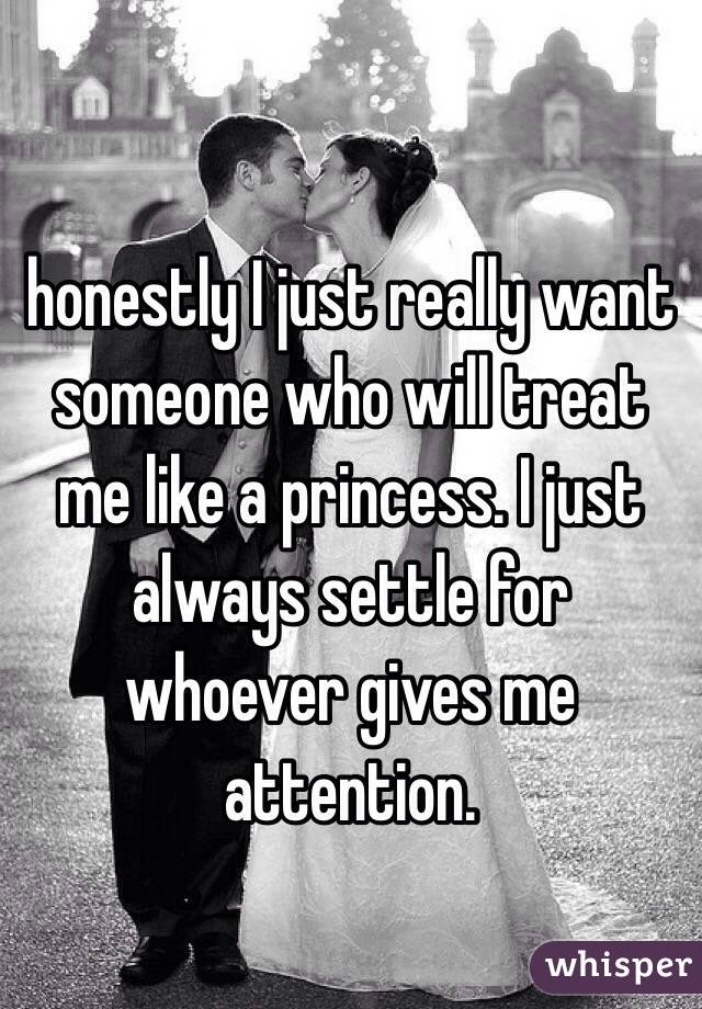 honestly I just really want someone who will treat me like a princess. I just always settle for whoever gives me attention. 