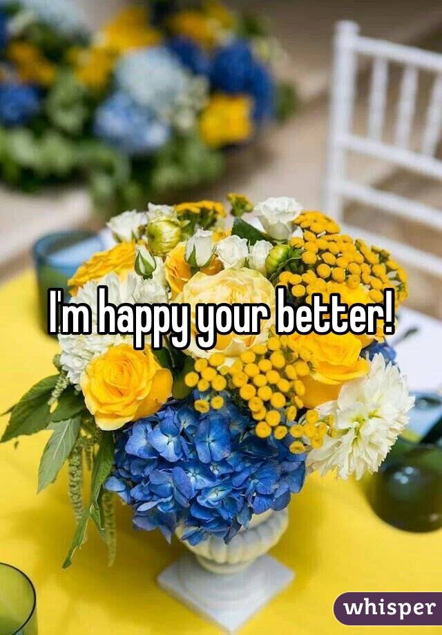 I'm happy your better!