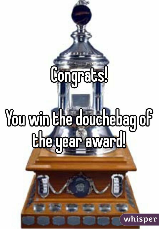 Congrats!

You win the douchebag of the year award! 