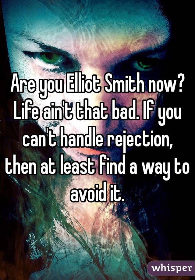 Are you Elliot Smith now? Life ain't that bad. If you can't handle rejection, then at least find a way to avoid it. 