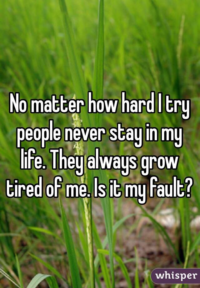 No matter how hard I try people never stay in my life. They always grow tired of me. Is it my fault? 