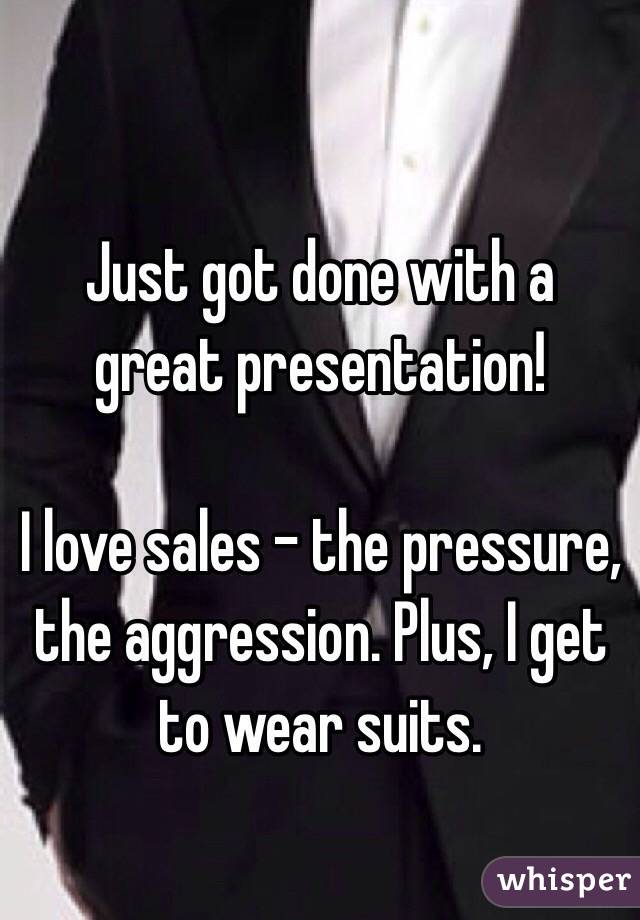 Just got done with a great presentation! 

I love sales - the pressure, the aggression. Plus, I get to wear suits. 