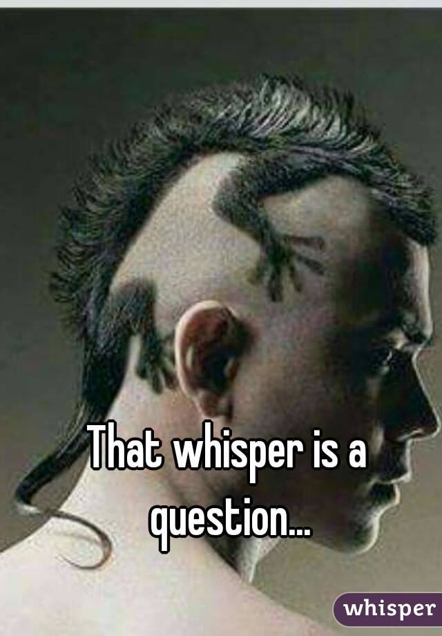 That whisper is a question...
