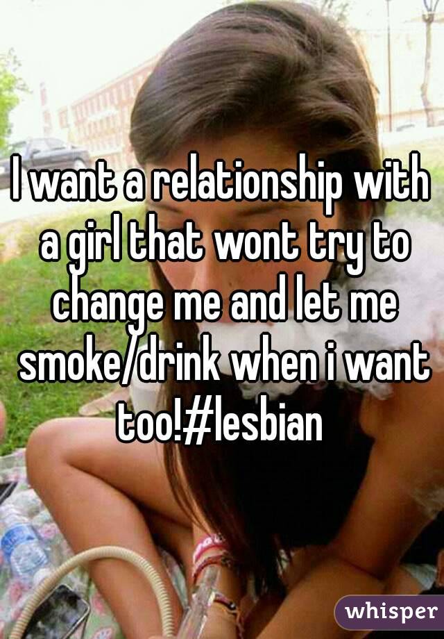 I want a relationship with a girl that wont try to change me and let me smoke/drink when i want too!#lesbian 