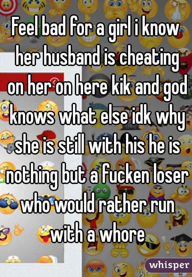 Feel bad for a girl i know her husband is cheating on her on here kik and god knows what else idk why she is still with his he is nothing but a fucken loser who would rather run with a whore