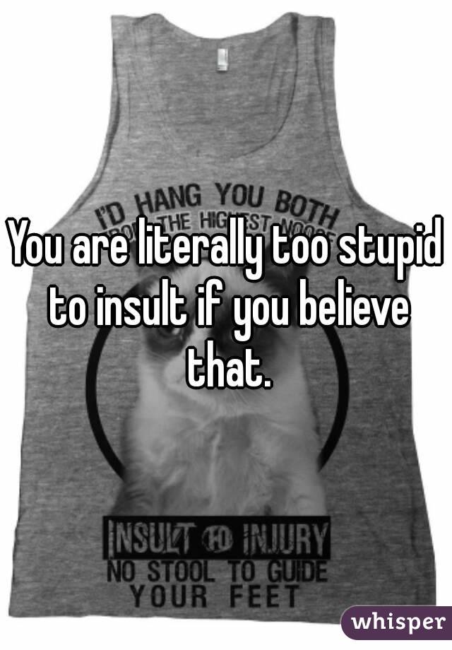 You are literally too stupid to insult if you believe that.
