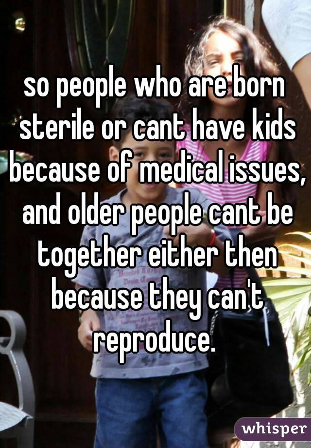 so people who are born sterile or cant have kids because of medical issues, and older people cant be together either then because they can't reproduce. 