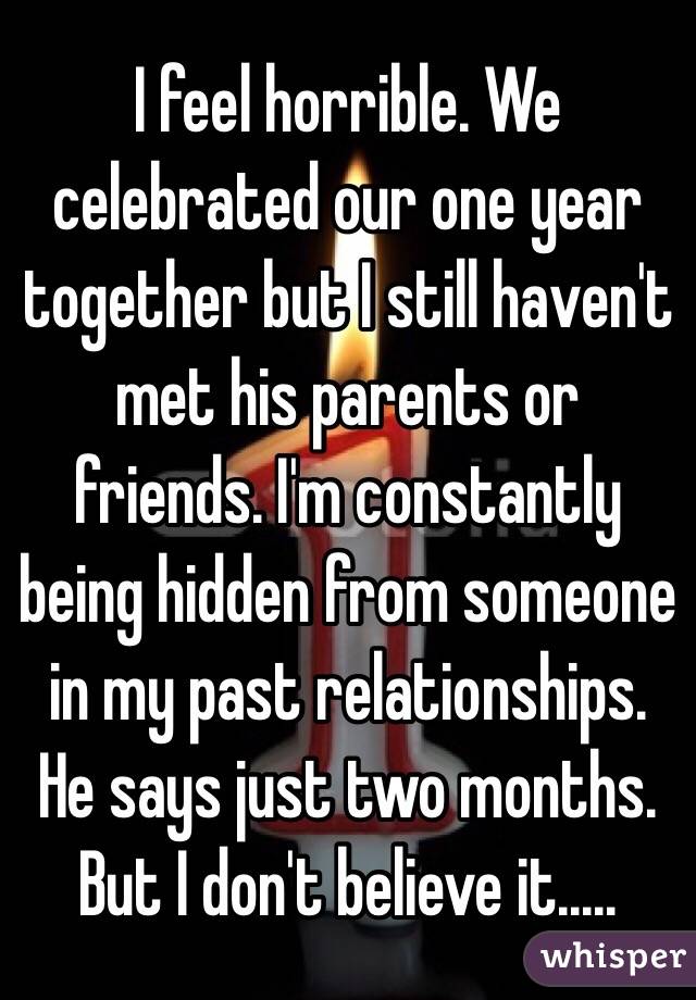 I feel horrible. We celebrated our one year together but I still haven't met his parents or friends. I'm constantly being hidden from someone in my past relationships. He says just two months. But I don't believe it..... 