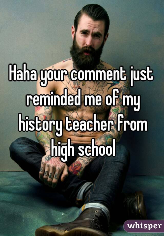 Haha your comment just reminded me of my history teacher from high school