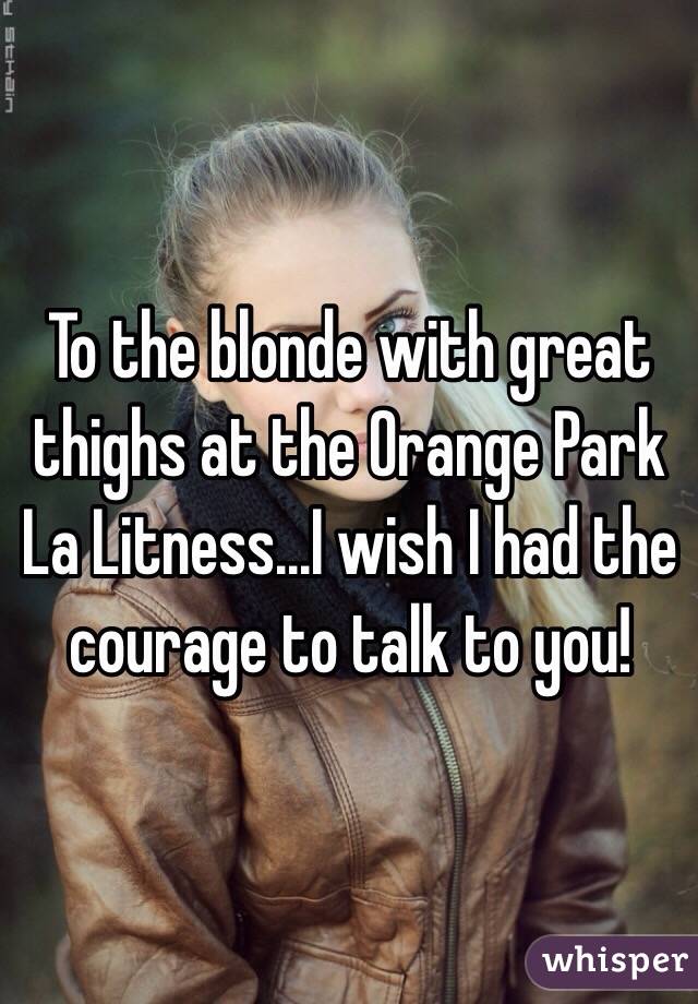 To the blonde with great thighs at the Orange Park La Litness...I wish I had the courage to talk to you!
