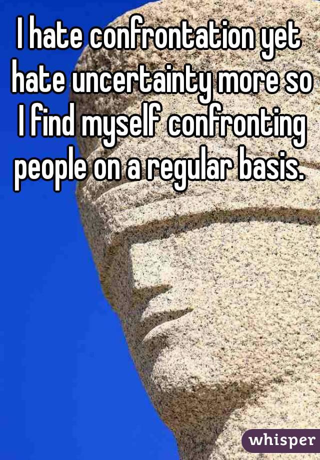 I hate confrontation yet hate uncertainty more so I find myself confronting people on a regular basis. 