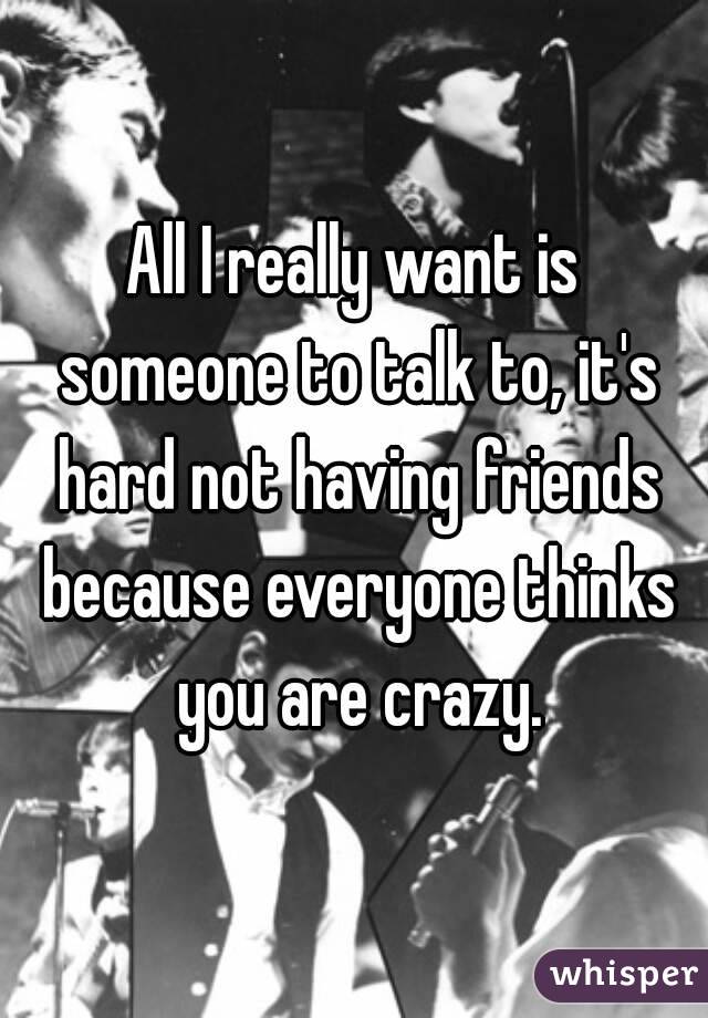 All I really want is someone to talk to, it's hard not having friends because everyone thinks you are crazy.