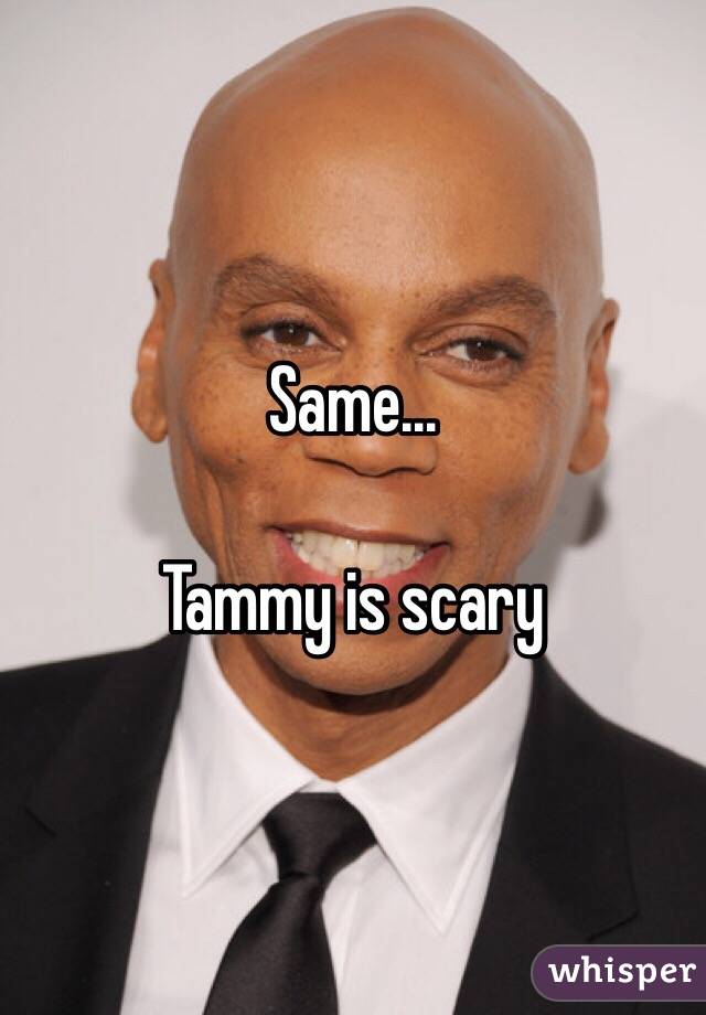 Same… 

Tammy is scary