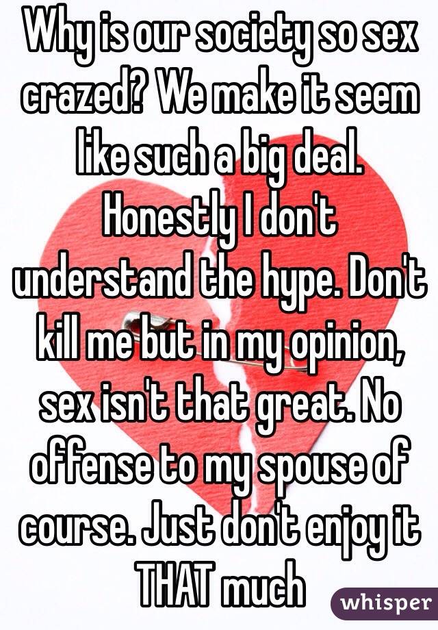 Why is our society so sex crazed? We make it seem like such a big deal. Honestly I don't understand the hype. Don't kill me but in my opinion, sex isn't that great. No offense to my spouse of course. Just don't enjoy it THAT much 