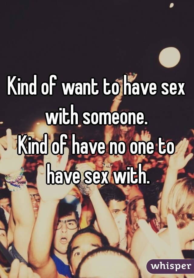 Kind of want to have sex with someone. 
Kind of have no one to have sex with.
