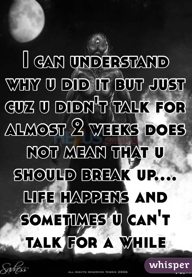 I can understand why u did it but just cuz u didn't talk for almost 2 weeks does not mean that u should break up.... life happens and sometimes u can't talk for a while 