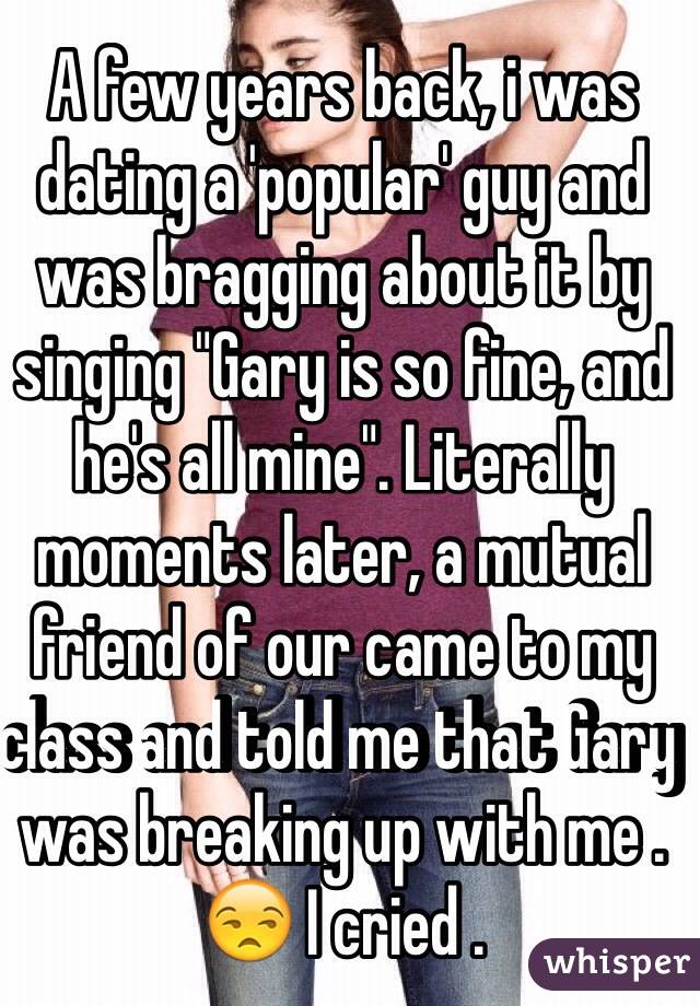 A few years back, i was dating a 'popular' guy and was bragging about it by singing "Gary is so fine, and he's all mine". Literally moments later, a mutual friend of our came to my class and told me that Gary was breaking up with me . 😒 I cried . 