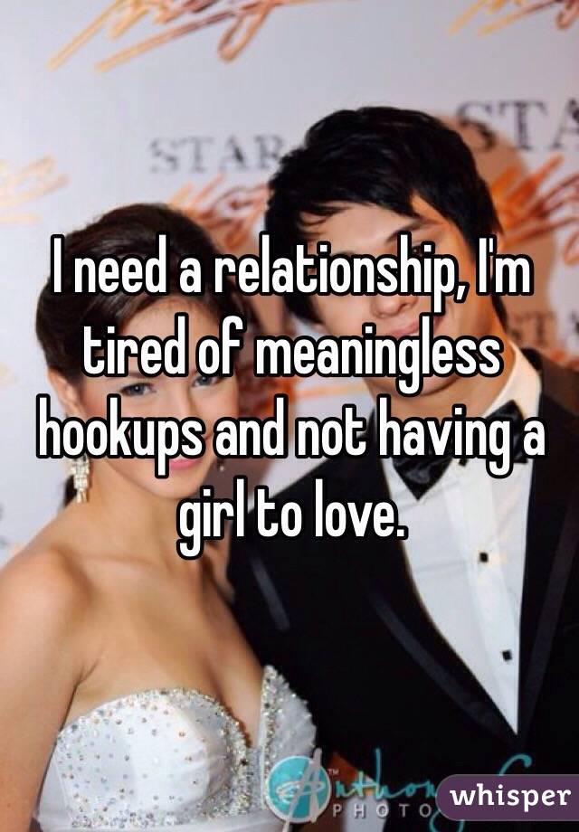 I need a relationship, I'm tired of meaningless hookups and not having a girl to love.