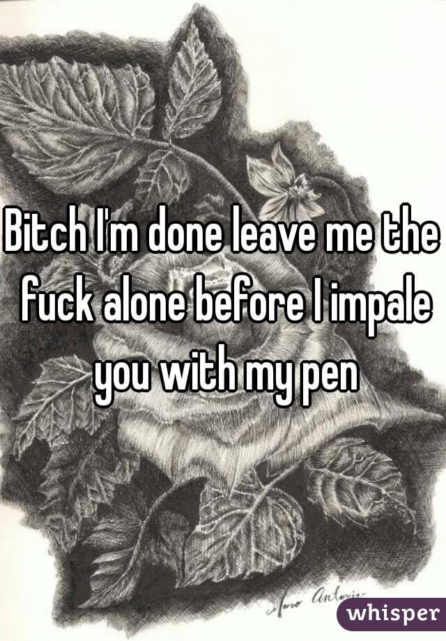 Bitch I'm done leave me the fuck alone before I impale you with my pen